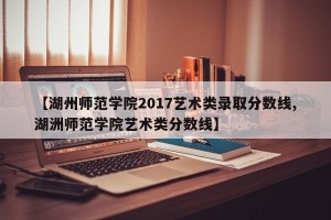 【湖州师范学院2017艺术类录取分数线,湖洲师范学院艺术类分数线】