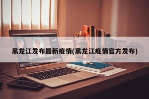黑龙江发布最新疫情(黑龙江疫情官方发布)