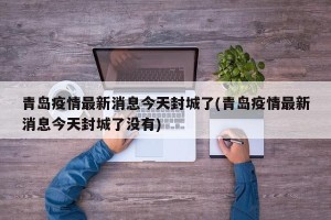 青岛疫情最新消息今天封城了(青岛疫情最新消息今天封城了没有)