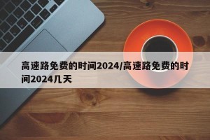 高速路免费的时间2024/高速路免费的时间2024几天