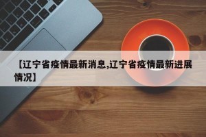 【辽宁省疫情最新消息,辽宁省疫情最新进展情况】