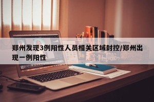 郑州发现3例阳性人员相关区域封控/郑州出现一例阳性