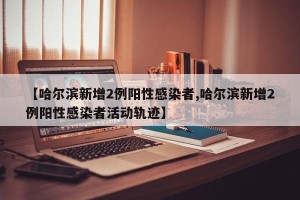 【哈尔滨新增2例阳性感染者,哈尔滨新增2例阳性感染者活动轨迹】