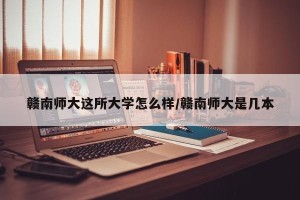 赣南师大这所大学怎么样/赣南师大是几本