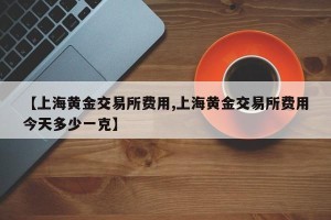 【上海黄金交易所费用,上海黄金交易所费用今天多少一克】