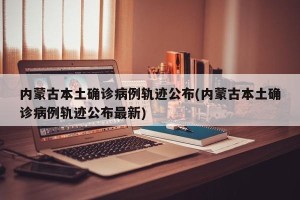 内蒙古本土确诊病例轨迹公布(内蒙古本土确诊病例轨迹公布最新)