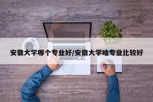 安徽大学哪个专业好/安徽大学啥专业比较好