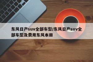 东风日产suv全部车型/东风日产suv全部车型及费用东风本田