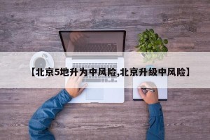 【北京5地升为中风险,北京升级中风险】