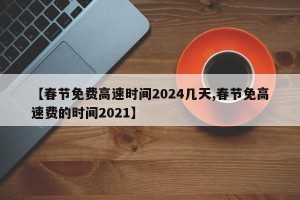 【春节免费高速时间2024几天,春节免高速费的时间2021】