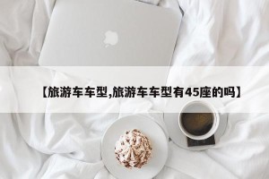 【旅游车车型,旅游车车型有45座的吗】
