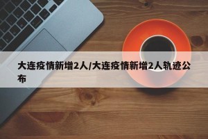 大连疫情新增2人/大连疫情新增2人轨迹公布
