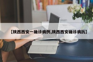 【陕西西安一确诊病例,陕西西安确诊病历】