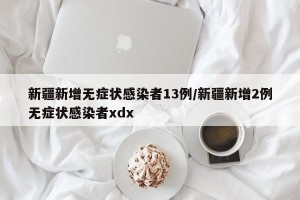 新疆新增无症状感染者13例/新疆新增2例无症状感染者xdx