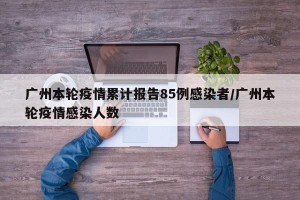 广州本轮疫情累计报告85例感染者/广州本轮疫情感染人数