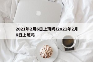 2021年2月6日上班吗/2o21年2月6日上班吗