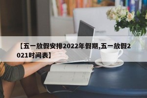 【五一放假安排2022年假期,五一放假2021时间表】