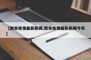 【西安疫情最新新闻,西安疫情最新新闻今天】