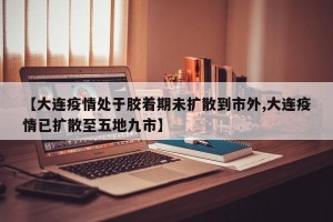 【大连疫情处于胶着期未扩散到市外,大连疫情已扩散至五地九市】