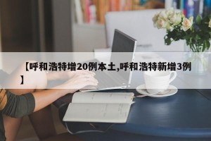 【呼和浩特增20例本土,呼和浩特新增3例】