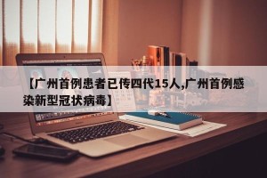 【广州首例患者已传四代15人,广州首例感染新型冠状病毒】