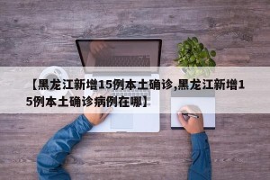 【黑龙江新增15例本土确诊,黑龙江新增15例本土确诊病例在哪】