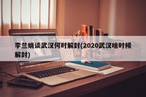 李兰娟谈武汉何时解封(2020武汉啥时候解封)