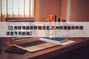 【兰州疫情最新数据消息,兰州疫情最新数据消息今天新增】