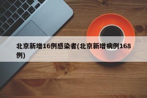 北京新增16例感染者(北京新增病例168例)