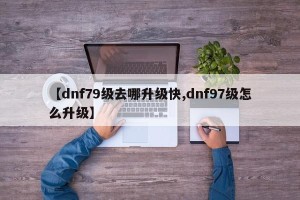 【dnf79级去哪升级快,dnf97级怎么升级】