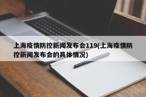 上海疫情防控新闻发布会119(上海疫情防控新闻发布会的具体情况)
