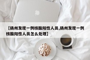 【扬州发现一例核酸阳性人员,扬州发现一例核酸阳性人员怎么处理】
