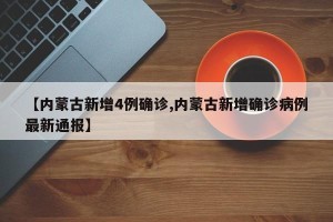 【内蒙古新增4例确诊,内蒙古新增确诊病例最新通报】
