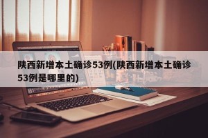 陕西新增本土确诊53例(陕西新增本土确诊53例是哪里的)