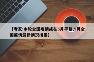 【专家:本轮全国疫情或在5月平复,5月全国疫情最新情况播报】