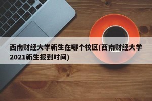 西南财经大学新生在哪个校区(西南财经大学2021新生报到时间)