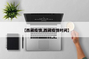 【西藏疫情,西藏疫情时间】