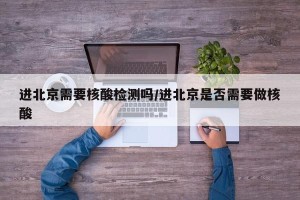 进北京需要核酸检测吗/进北京是否需要做核酸