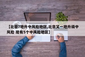 【北京7地升中风险地区,北京又一地升级中风险 现有5个中风险地区】
