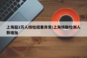 上海超2万人核检结果异常/上海核酸检测人数增加