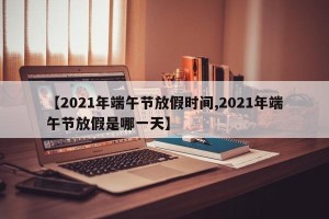 【2021年端午节放假时间,2021年端午节放假是哪一天】