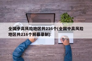 全国中高风险地区共216个(全国中高风险地区共216个屏幕录制)