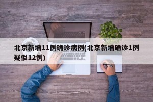 北京新增11例确诊病例(北京新增确诊1例疑似12例)
