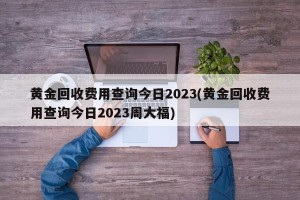 黄金回收费用查询今日2023(黄金回收费用查询今日2023周大福)