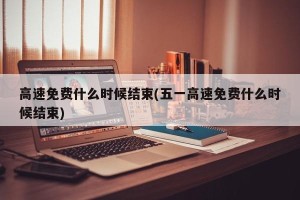 高速免费什么时候结束(五一高速免费什么时候结束)