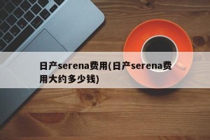 日产serena费用(日产serena费用大约多少钱)