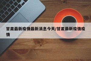 甘肃最新疫情最新消息今天/甘肃最新疫情疫情