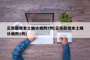 云南新增本土确诊病例7例(云南新增本土确诊病例1例)