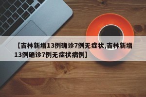 【吉林新增13例确诊7例无症状,吉林新增13例确诊7例无症状病例】