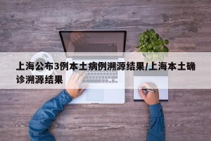上海公布3例本土病例溯源结果/上海本土确诊溯源结果